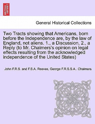 Two Tracts Showing That Americans, Born Before the Independence Are, by the Law of England, Not Aliens. 1., a Discussion, 2., a Reply (to Mr. Chalmers by Reeves, John F. R. S. and F. S. a.