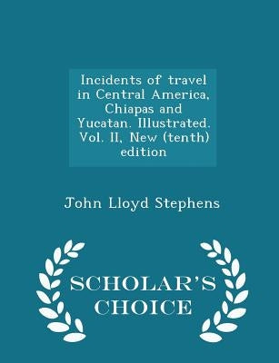 Incidents of travel in Central America, Chiapas and Yucatan. Illustrated. Vol. II, New (tenth) edition - Scholar's Choice Edition by Stephens, John Lloyd