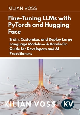 Fine-Tuning LLMs with PyTorch and Hugging Face: Train, Customize, and Deploy Large Language Models - A Hands-On Guide for Developers and AI Practition by Voss, Kilian