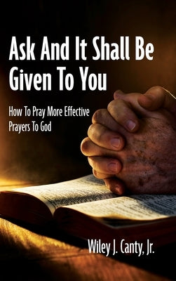 Ask And It Shall Be Given To You: How To Pray More Effective Prayers To God by Canty, Wiley J., Jr.