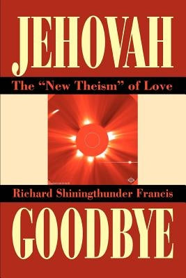 Jehovah Goodbye: The New Theism of Love by Francis, Richard Shining Thunder