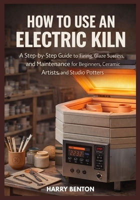 How to Use an Electric Kiln: A Step-by-Step Guide to Firing, Glaze Success, and Maintenance for Beginners, Ceramic Artists, and Studio Potters. by Benton, Harry