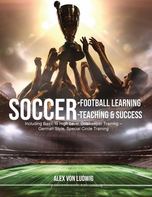 Soccer-Football Learning-Teaching and Success: Including Basic to High Level Goalkeeper Training - German Style, Special Circle Training by Ludwig, Alex Von