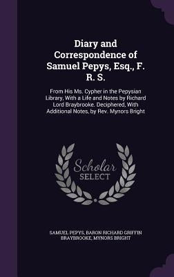 Diary and Correspondence of Samuel Pepys, Esq., F. R. S.: From His Ms. Cypher in the Pepysian Library, with a Life and Notes by Richard Lord Braybrook by Pepys, Samuel