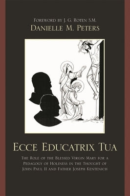 Ecce Educatrix Tua: The Role of the Blessed Virgin Mary for a Pedagogy of Holiness in the Thought of John Paul II and Father Joseph Kentenich by Peters, Danielle M.
