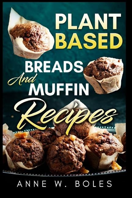Plant Based Breads and Muffin Recipes: Beginner's Cookbook to Healthy Plant-Based Eating by W. Boles, Anne