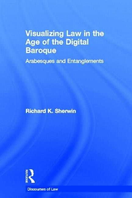 Visualizing Law in the Age of the Digital Baroque: Arabesques & Entanglements by Sherwin, Richard K.