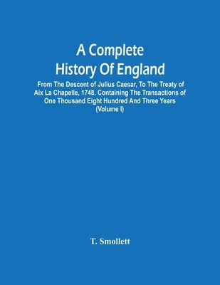 A Complete History Of England: From The Descent Of Julius Caesar, To The Treaty Of Aix La Chapelle, 1748. Containing The Transactions Of One Thousand by Smollett, T.
