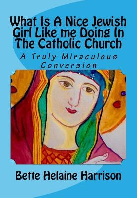 What Is A Nice Jewish Girl Like me Doing In The Catholic Church: A Truly Miraculous Conversion by Harrison, Bette Helaine