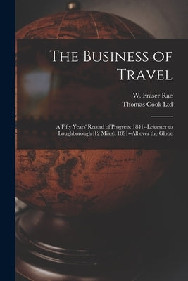 The Business of Travel: a Fifty Years' Record of Progress: 1841--Leicester to Loughborough (12 Miles), 1891--all Over the Globe by Rae, W. Fraser (William Fraser) 1835