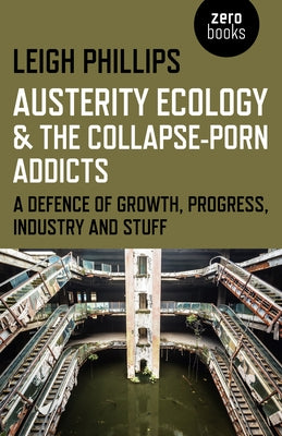 Austerity Ecology & the Collapse-Porn Addicts: A Defence of Growth, Progress, Industry and Stuff by Phillips, Leigh