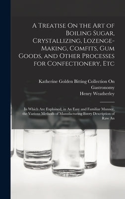 A Treatise On the Art of Boiling Sugar, Crystallizing, Lozenge-Making, Comfits, Gum Goods, and Other Processes for Confectionery, Etc: In Which Are Ex by Weatherley, Henry
