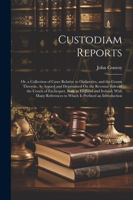 Custodiam Reports: Or, a Collection of Cases Relative to Outlawries, and the Grants Thereon, As Argued and Determined On the Revenue Side by Conroy, John