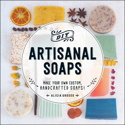DIY Artisanal Soaps: Make Your Own Custom, Handcrafted Soaps! by Grosso, Alicia