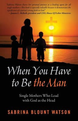 When You Have to Be the Man: Single Mothers Who Lead with God as the Head by Blount Watson, Sabrina