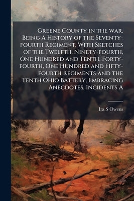 Greene County in the war. Being A History of the Seventy-fourth Regiment, With Sketches of the Twelfth, Ninety-fourth, One Hundred and Tenth, Forty-fo by Owens, Ira S.