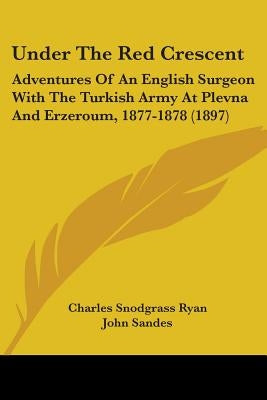 Under The Red Crescent: Adventures Of An English Surgeon With The Turkish Army At Plevna And Erzeroum, 1877-1878 (1897) by Ryan, Charles Snodgrass