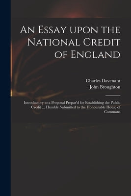 An Essay Upon the National Credit of England: Introductory to a Proposal Prepar'd for Establishing the Public Credit ... Humbly Submitted to the Honou by Davenant, Charles 1656-1714