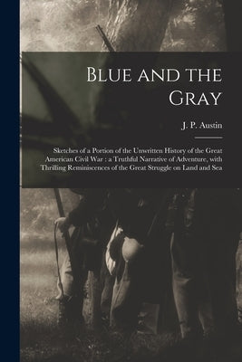 Blue and the Gray: Sketches of a Portion of the Unwritten History of the Great American Civil War: a Truthful Narrative of Adventure, Wit by Austin, J. P.