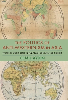 The Politics of Anti-Westernism in Asia: Visions of World Order in Pan-Islamic and Pan-Asian Thought by Aydin, Cemil