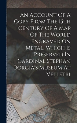 An Account Of A Copy From The 15th Century Of A Map Of The World Engraved On Metal, Which Is Preserved In Cardinal Stephan Borgia's Museum At Velletri by Anonymous