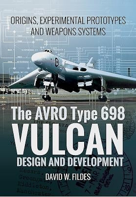The Avro Type 698 Vulcan: Design and Development: Origins, Experimental Prototypes and Weapon Systems by Fildes, David W.