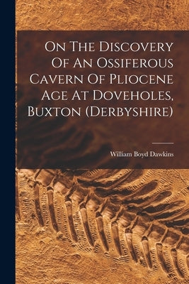 On The Discovery Of An Ossiferous Cavern Of Pliocene Age At Doveholes, Buxton (derbyshire) by Dawkins, William Boyd