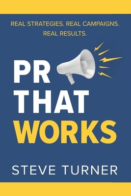 PR That Works: Real Strategies. Real Campaigns. Real Results. by Turner, Steve