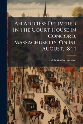 An Address Delivered In The Court-house In Concord, Massachusetts, On 1st August, 1844: On The Anniversary Of The Emancipation Of The Negroes In The B by Emerson, Ralph Waldo