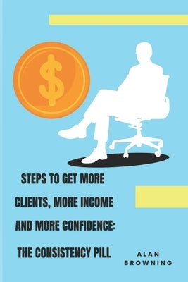 Steps to Get More Clients, More Income and More Confidence: The Consistency Pill by Browning, Alan