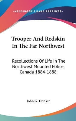 Trooper And Redskin In The Far Northwest: Recollections Of Life In The Northwest Mounted Police, Canada 1884-1888 by Donkin, John G.