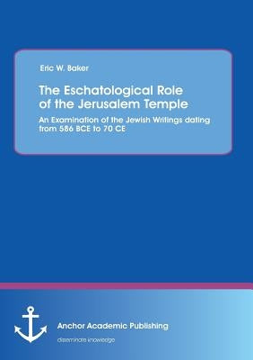 The Eschatological Role of the Jerusalem Temple: An Examination of the Jewish Writings dating from 586 BCE to 70 CE by Baker, Eric W.