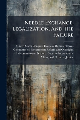 Needle Exchange, Legalization, And The Failure by United States Congress House of Repre