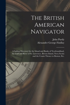 The British American Navigator [microform]: a Sailing Directory for the Island and Banks of Newfoundland, the Gulf and River of St. Lawrence, Breton I by Purdy, John 1773-1843