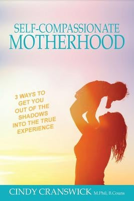 Self-Compassionate Motherhood: 3 Ways To Get You Out Of The Shadows Into The True Experience by Cranswick, Cindy