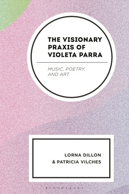 The Visionary PRAXIS of Violeta Parra: Music, Poetry, and Art by Dillon, Lorna