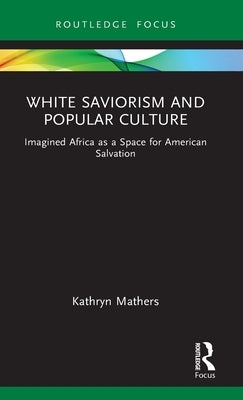 White Saviorism and Popular Culture: Imagined Africa as a Space for American Salvation by Mathers, Kathryn