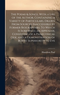 The Poems & Songs, With a Life of the Author, Containing a Variety of Particulars, Drawn From Sources Inaccessible by Former Biographers. To Which is by Paul, Hamilton