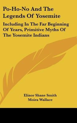 Po-Ho-No And The Legends Of Yosemite: Including In The Far Beginning Of Years, Primitive Myths Of The Yosemite Indians by Smith, Elinor Shane