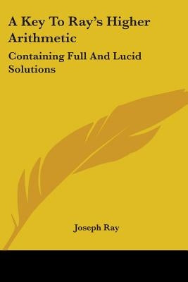 A Key To Ray's Higher Arithmetic: Containing Full And Lucid Solutions by Ray, Joseph