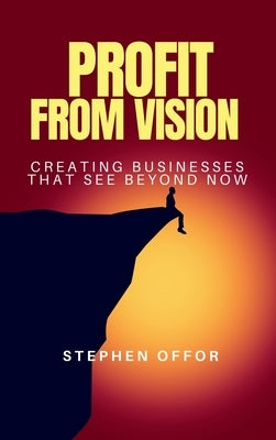 Profit from Vision: Creating Businesses That See Beyond Now by Offor, Stephen