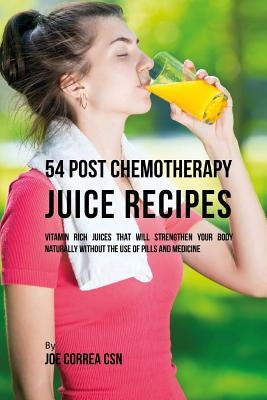 54 Post Chemotherapy Juice Recipes: Vitamin Rich Juices That Will Strengthen Your Body Naturally without the Use of Pills and Medicine by Correa Csn, Joe