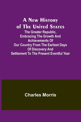 A New History of the United States; The greater republic, embracing the growth and achievements of our country from the earliest days of discovery and by Morris, Charles