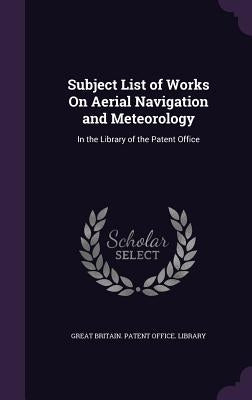 Subject List of Works On Aerial Navigation and Meteorology: In the Library of the Patent Office by Great Britain Patent Office Library