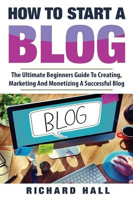 How To Start A Blog: The Ultimate Beginner's Guide For Creating, Marketing, and Monetizing a Successful Blog by Hall, Richard