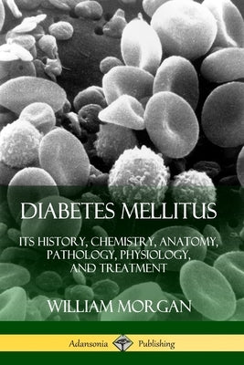 Diabetes Mellitus: Its History, Chemistry, Anatomy, Pathology, Physiology, and Treatment by Morgan, William