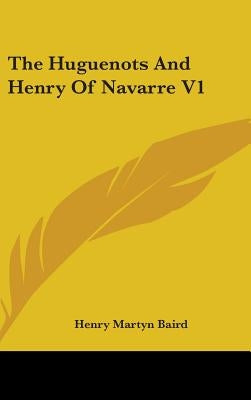 The Huguenots And Henry Of Navarre V1 by Baird, Henry Martyn