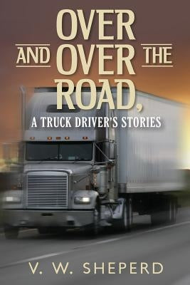 Over and Over the Road, A Truck Driver's Stories by Sheperd, V. W.