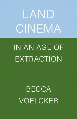 Land Cinema in an Age of Extraction by Voelcker, Becca