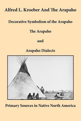 Alfred L. Kroeber and the Arapaho: Decorative Symbolism of the Arapaho, the Arapaho, and Arapaho Dialects by Kroeber, Alfred L.